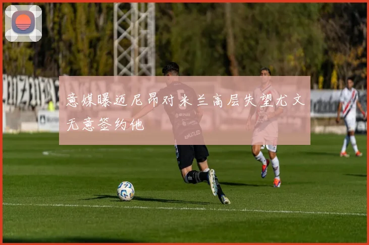 意媒曝迈尼昂对米兰高层失望尤文无意签约他