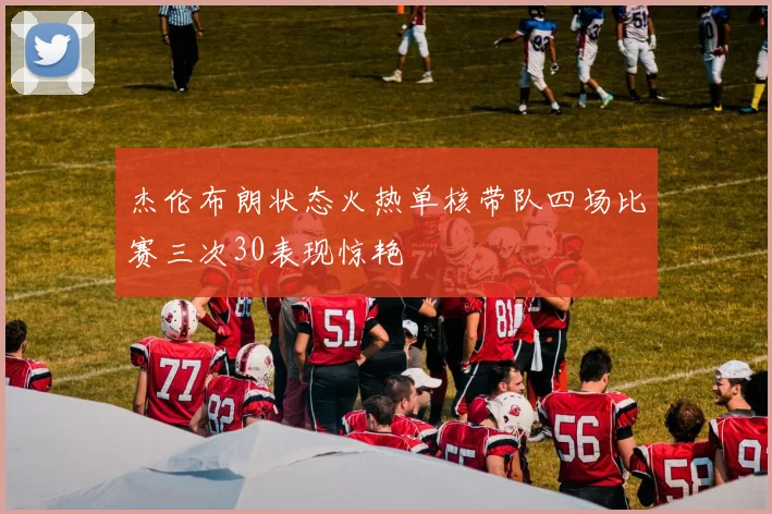 杰伦布朗状态火热单核带队四场比赛三次30表现惊艳
