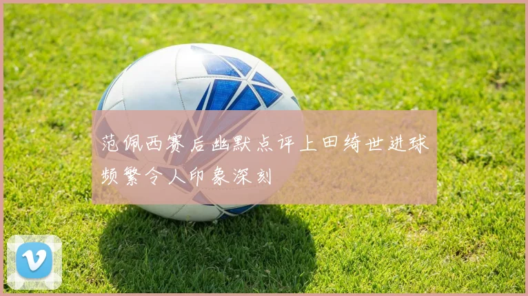 范佩西赛后幽默点评上田绮世进球频繁令人印象深刻
