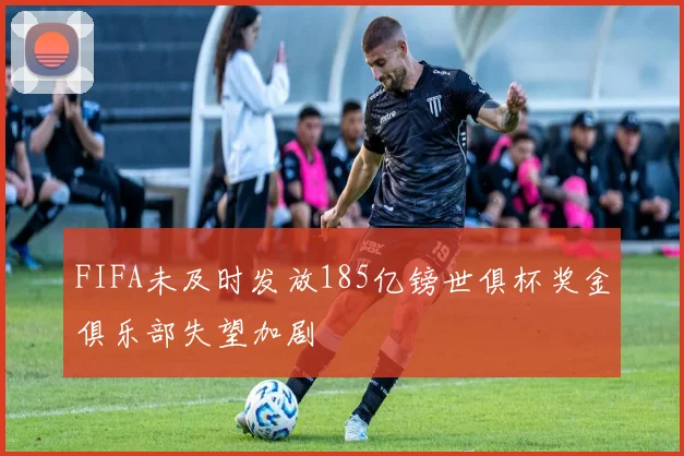 FIFA未及时发放185亿镑世俱杯奖金俱乐部失望加剧