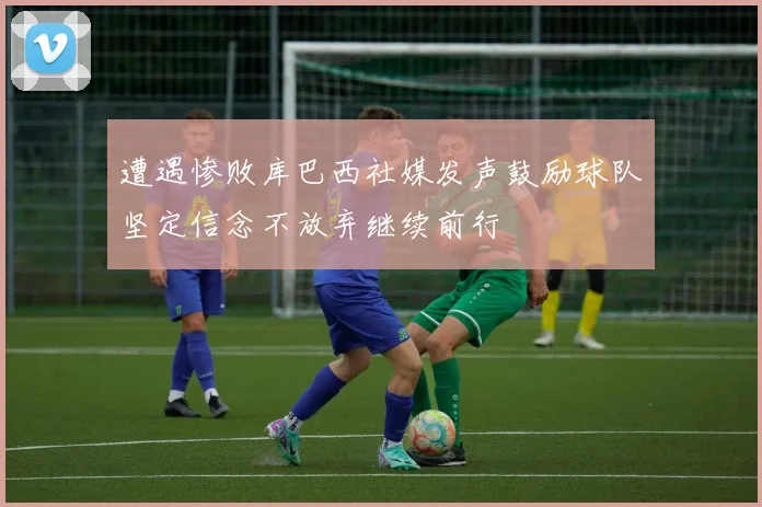 遭遇惨败库巴西社媒发声鼓励球队坚定信念不放弃继续前行
