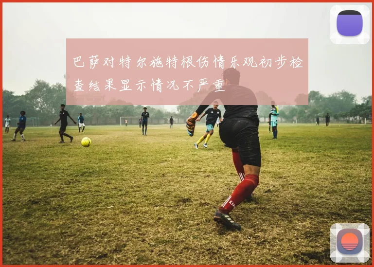 巴萨对特尔施特根伤情乐观初步检查结果显示情况不严重