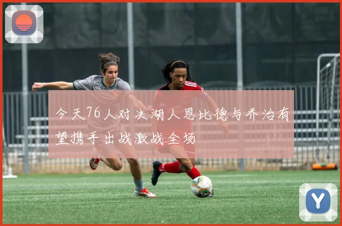 今天76人对决湖人恩比德与乔治有望携手出战激战全场