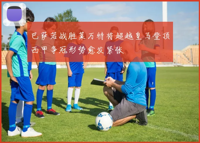 巴萨若战胜莱万特将超越皇马登顶西甲争冠形势愈发紧张