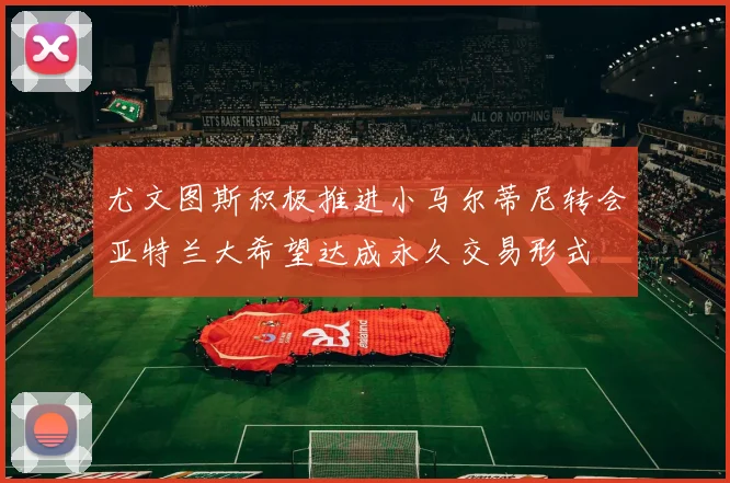 尤文图斯积极推进小马尔蒂尼转会亚特兰大希望达成永久交易形式