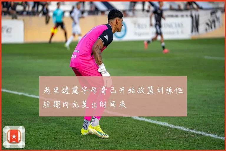 老里透露字母哥已开始投篮训练但短期内无复出时间表