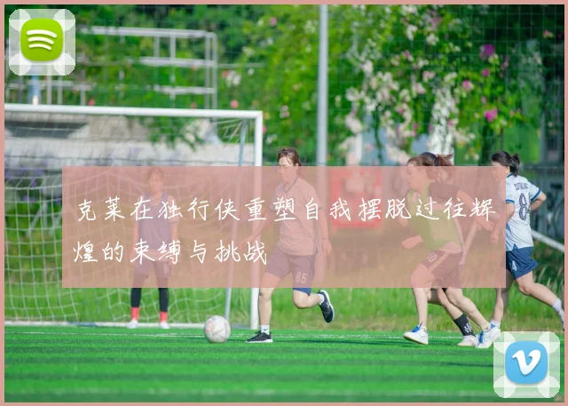 克莱在独行侠重塑自我摆脱过往辉煌的束缚与挑战