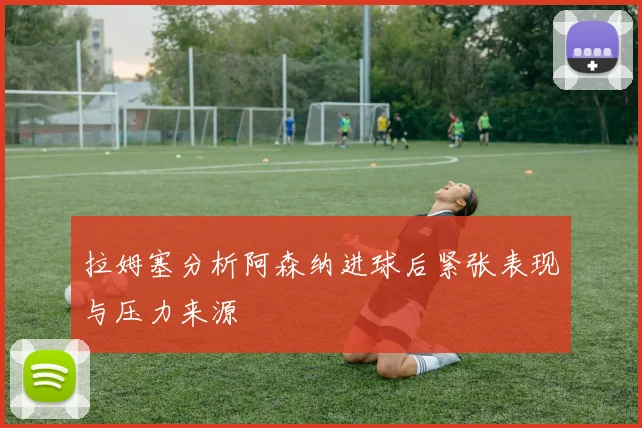 拉姆塞分析阿森纳进球后紧张表现与压力来源