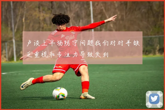 卢谈上半场防守问题我们对对手缺乏重视和专注力导致失利
