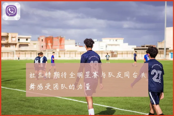 杜兰特期待全明星赛与队友同台共舞感受团队的力量