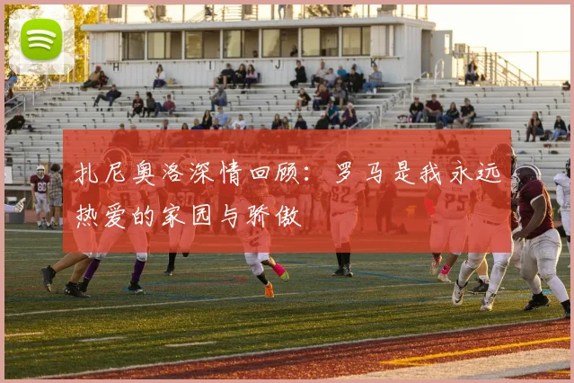 扎尼奥洛深情回顾：罗马是我永远热爱的家园与骄傲