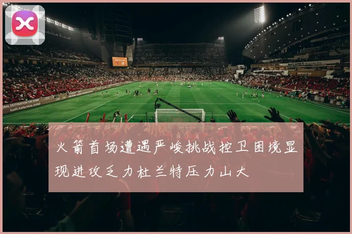 火箭首场遭遇严峻挑战控卫困境显现进攻乏力杜兰特压力山大