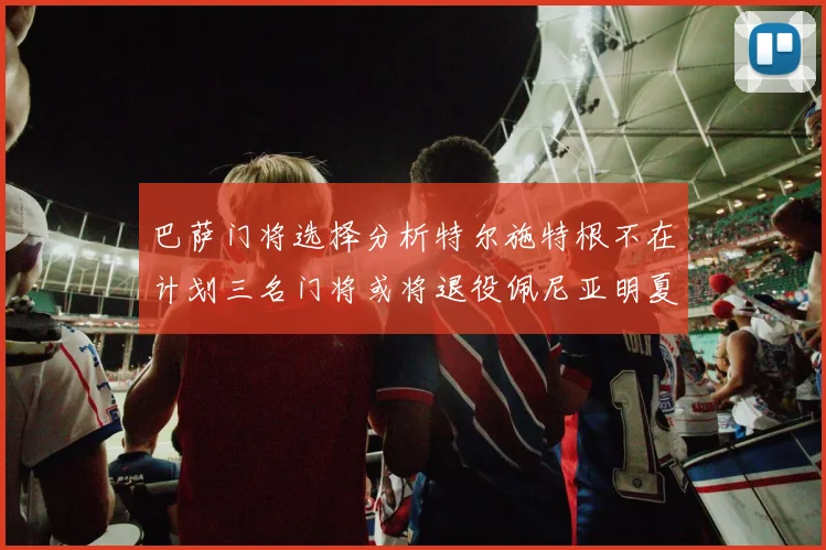 巴萨门将选择分析特尔施特根不在计划三名门将或将退役佩尼亚明夏回归展望