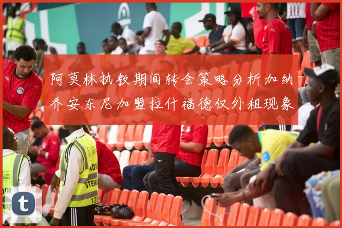阿莫林执教期间转会策略分析加纳乔安东尼加盟拉什福德仅外租现象探讨