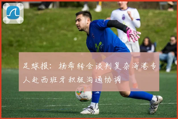 足球报：杨希转会谈判复杂海港专人赴西班牙积极沟通协调