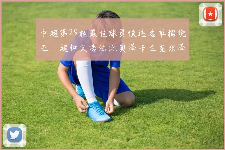 中超第29轮最佳球员候选名单揭晓王燊超钟义浩法比奥泽卡兰克尔泽齐聚争夺荣耀