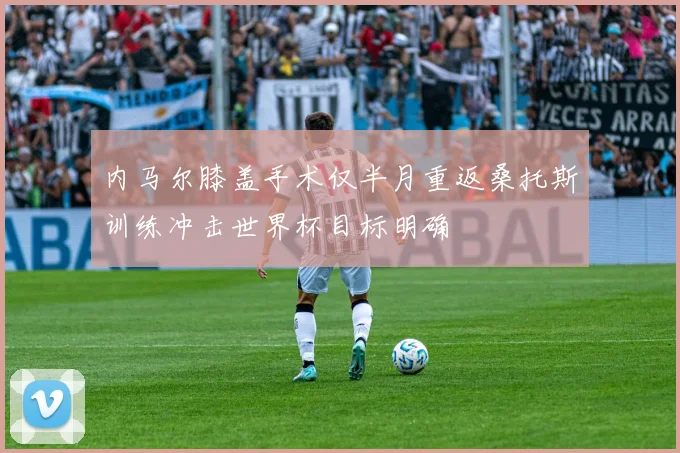 内马尔膝盖手术仅半月重返桑托斯训练冲击世界杯目标明确