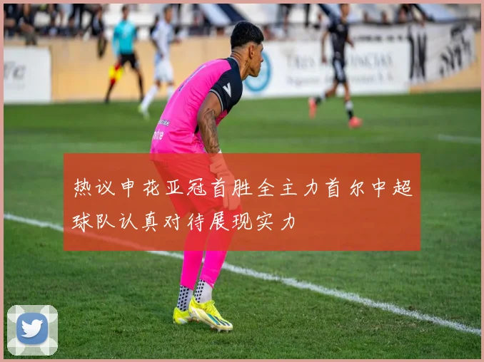 热议申花亚冠首胜全主力首尔中超球队认真对待展现实力