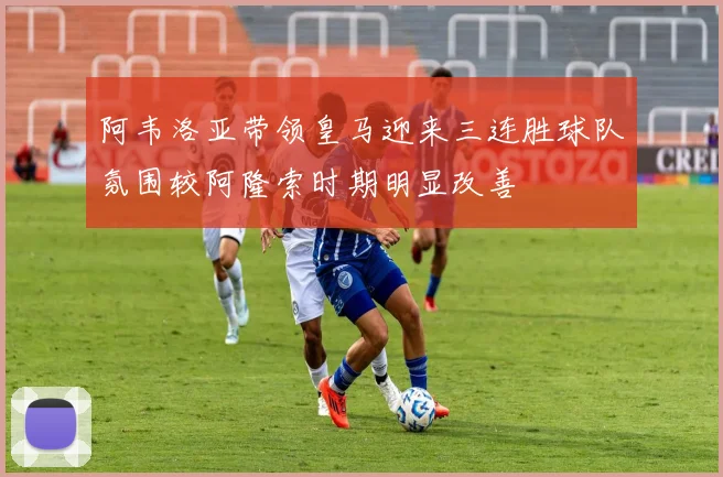 阿韦洛亚带领皇马迎来三连胜球队氛围较阿隆索时期明显改善