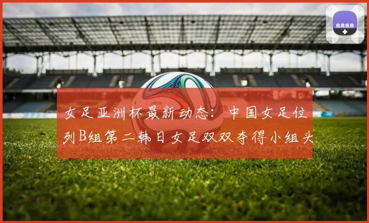 女足亚洲杯最新动态：中国女足位列B组第二韩日女足双双夺得小组头名