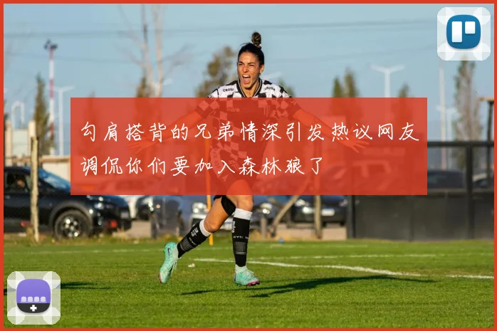 勾肩搭背的兄弟情深引发热议网友调侃你们要加入森林狼了