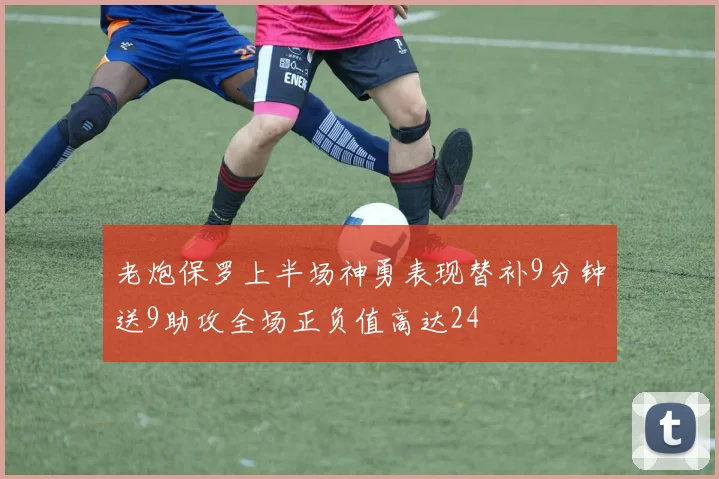 老炮保罗上半场神勇表现替补9分钟送9助攻全场正负值高达24