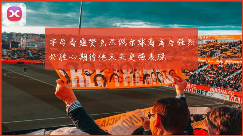 字母哥盛赞克尼佩尔球商高与强烈好胜心期待他未来更强表现